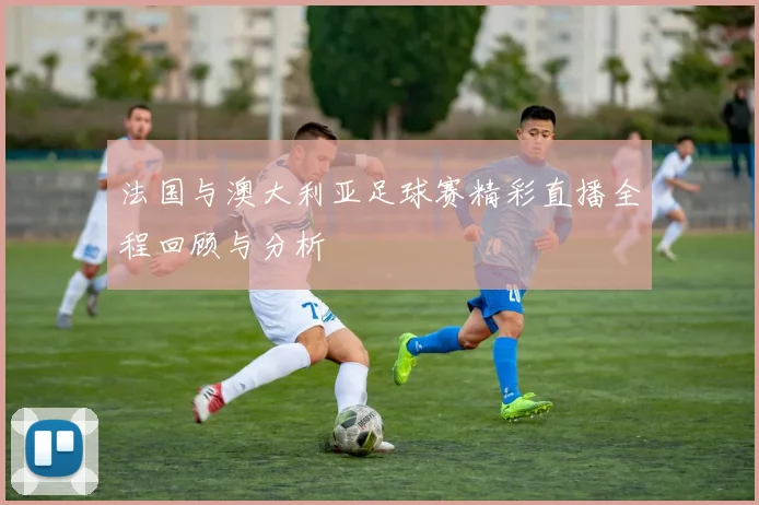 法国与澳大利亚足球赛精彩直播全程回顾与分析