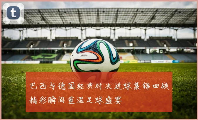 巴西与德国经典对决进球集锦回顾精彩瞬间重温足球盛宴