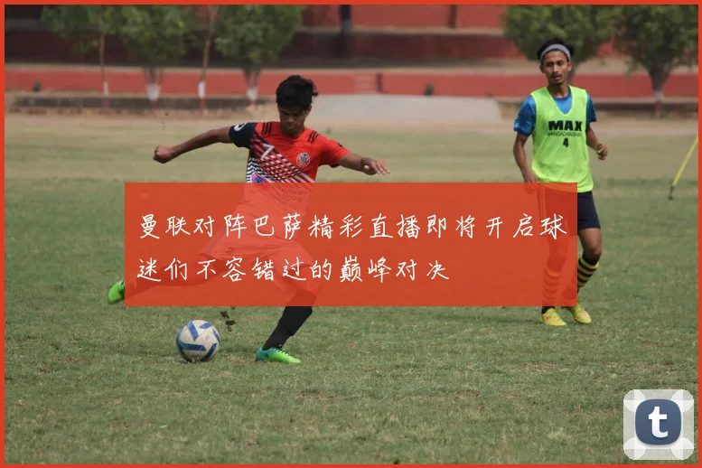 曼联对阵巴萨精彩直播即将开启球迷们不容错过的巅峰对决