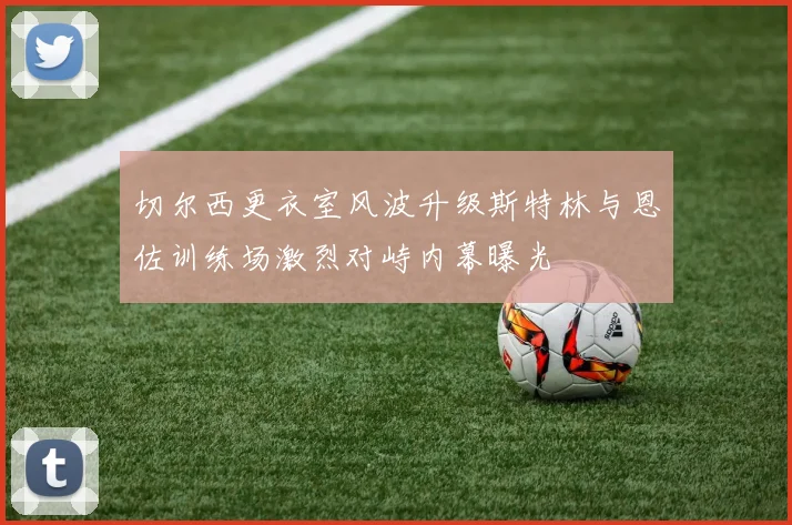 切尔西更衣室风波升级斯特林与恩佐训练场激烈对峙内幕曝光