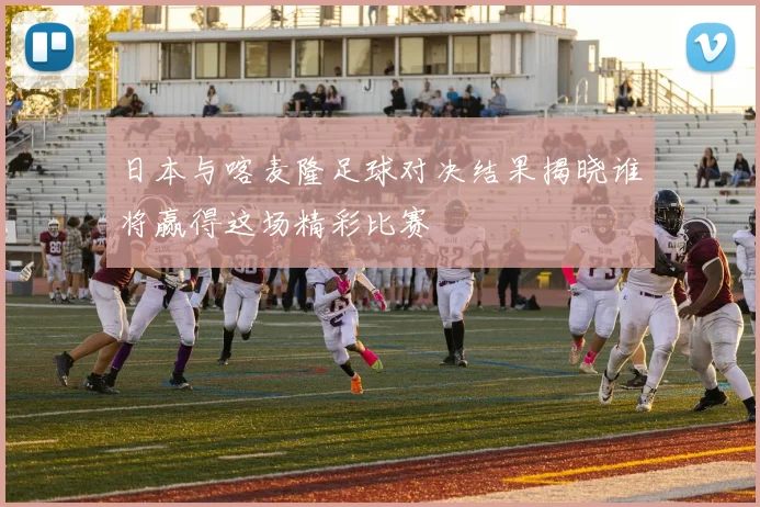 日本与喀麦隆足球对决结果揭晓谁将赢得这场精彩比赛